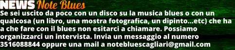 Se sei uscito da poco con un disco su la musica blues o con un qualcosa (un libro, una mostra fotografica, un dipintoetc) che ha a che fare con il blues non esitarci a chiamare. Possiamo organizzarci un intervista. Invia un messaggio al numero 3516088844 oppure una mail a notebluescagliari@gmail.com