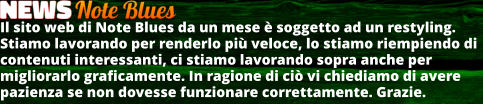 Il sito web di Note Blues da un mese  soggetto ad un restyling. Stiamo lavorando per renderlo pi veloce, lo stiamo riempiendo di contenuti interessanti, ci stiamo lavorando sopra anche per migliorarlo graficamente. In ragione di ci vi chiediamo di avere pazienza se non dovesse funzionare correttamente. Grazie.