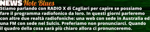 Stiamo parlando con RADIO X di Cagliari per capire se possiamo fare il programma radiofonico da loro. In questi giorni parleremo con altre due realt radiofoniche: una web con sede in Australia ed una FM con sede nel Sulcis. Preferiamo non pronunciarci. Quando il quadro della cosa sar pi chiaro allora ci pronunceremo.