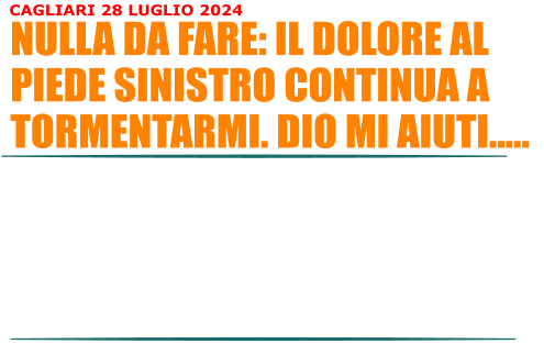 Non c proprio nulla da fare: questo dolore al piede sinistro continua a tormentarmi. Il Dicloreum non  stato efficace, nemmeno il cortisone. A questo punto lunica soluzione potrebbe essere le onde durto su la spina calcaneare. Si dice che 10 sedute siano sufficienti. Fatto sta che la preparazione atletica sta andando a farsi benedire. Stiamo entrando nel periodo delle ferie e questo non agevola il mio lavoro, nel senso che non faro moltissimo a livello di esercizi, palestra e quantaltro serva a prepararsi le gare. Vado avanti lo stesso. Non penso al presente, penso solo a curarmi il piede sinistro.  NULLA DA FARE: IL DOLORE AL PIEDE SINISTRO CONTINUA A TORMENTARMI. DIO MI AIUTI.. CAGLIARI 28 LUGLIO 2024