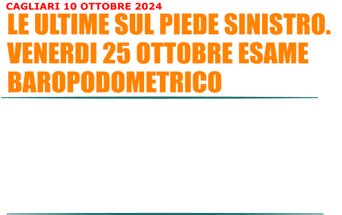 Il piede sinistro va meglio rispetto a qualche mese fa ma il dolorino rimane e gli esami non sono finiti. Infatti venerdi sera, alle 18:00, dovr fare un esame che far emergere se nelle mie gambe il peso corporeo  distribuito uniformemente. Il fastidio che sento al piede sinistro potrebbe essere dato dal fatto che il mio peso corporeo  mal distribuito sul lato sinistro e quindi sforzo di pi con la conseguenza che il fastidio rimane. Se cos fosse mi prepareranno un plantare fatto apposta per il piede sinistro che va inserito nella scarpa sinistra e che mi aiuter a distribuire meglio il peso di tutto il corpo.  LE ULTIME SUL PIEDE SINISTRO. VENERDI 25 OTTOBRE ESAME BAROPODOMETRICO CAGLIARI 10 OTTOBRE 2024